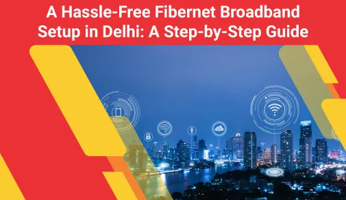 Step By Step Guide To Get A Hassle Free New Fibernet Broadband Setup In Delhi